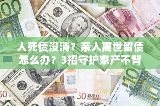 北京人死债没消？亲人离世留债怎么办？3招守护家产不背锅