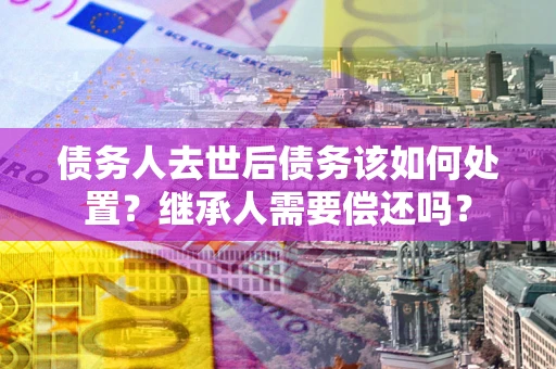 北京债务人去世后债务该如何处置？继承人需要偿还吗？
