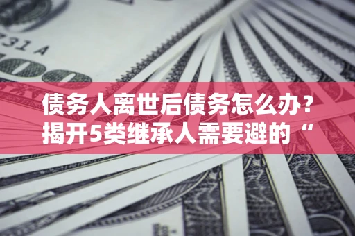北京债务人离世后债务怎么办？揭开5类继承人需要避的“坑”